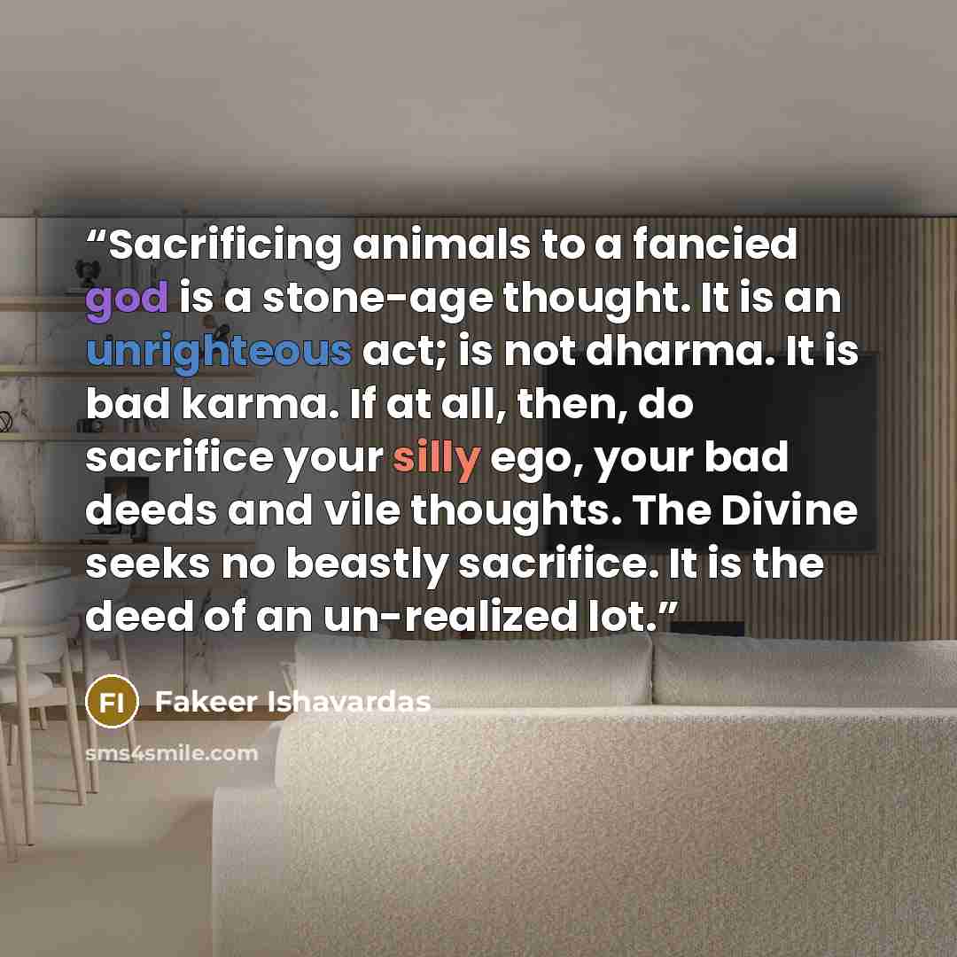 “Sacrificing animals to a fancied god is a stone-age thought. It is an unrighteous act; is not dharma. It is bad karma. If at all, then, do sacrifice your silly ego, your bad deeds and vile thoughts. The Divine seeks no beastly sacrifice. It is the deed of an un-realized lot.” quote by Fakeer Ishavardas