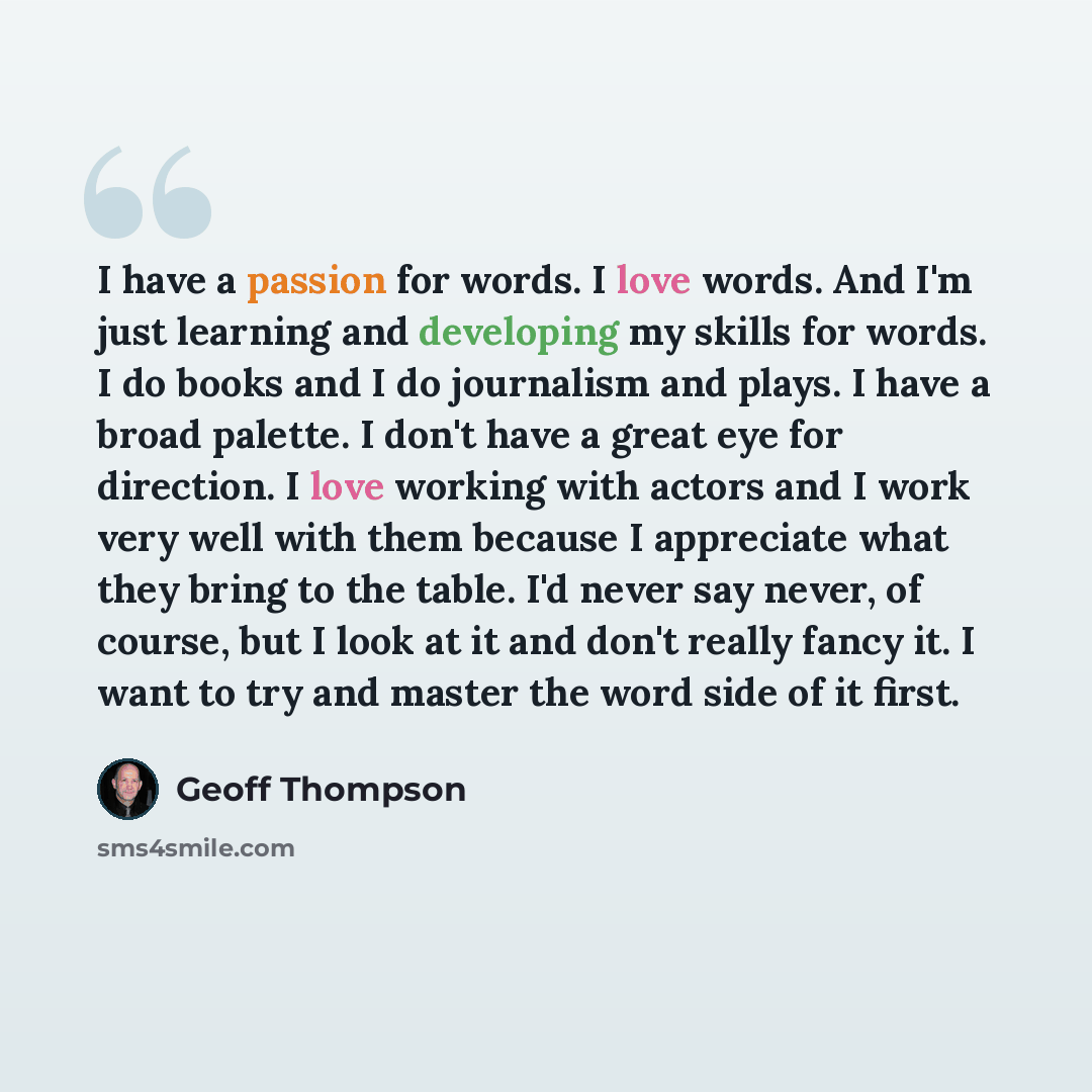 “I have a passion for words. I love words. And I'm just learning and developing my skills for words. I do books and I do journalism and plays. I have a broad palette. I don't have a great eye for direction. I love working with actors and I work very well with them because I appreciate what they…” quote by Geoff Thompson