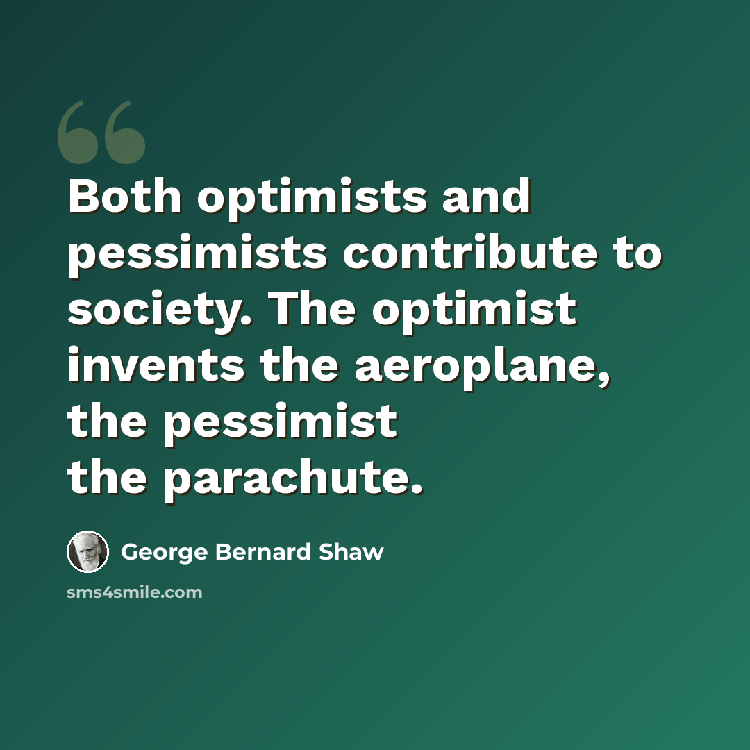 “Both optimists and pessimists contribute to society. The optimist invents the aeroplane, the pessimist the parachute.” quote by George Bernard Shaw