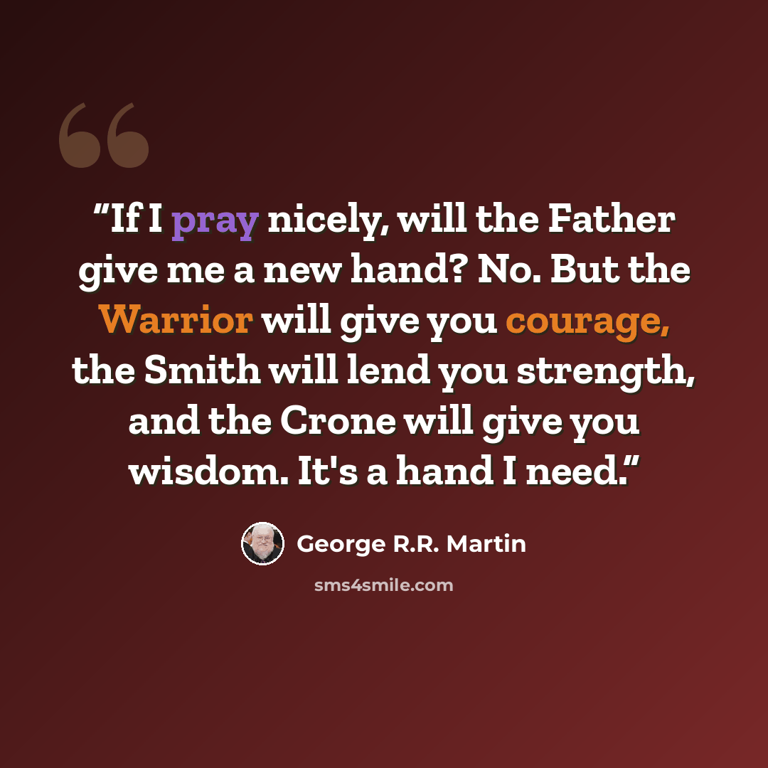 “If I pray nicely, will the Father give me a new hand? No. But the Warrior will give you courage, the Smith will lend you strength, and the Crone will give you wisdom. It's a hand I need.” quote by George R.R. Martin