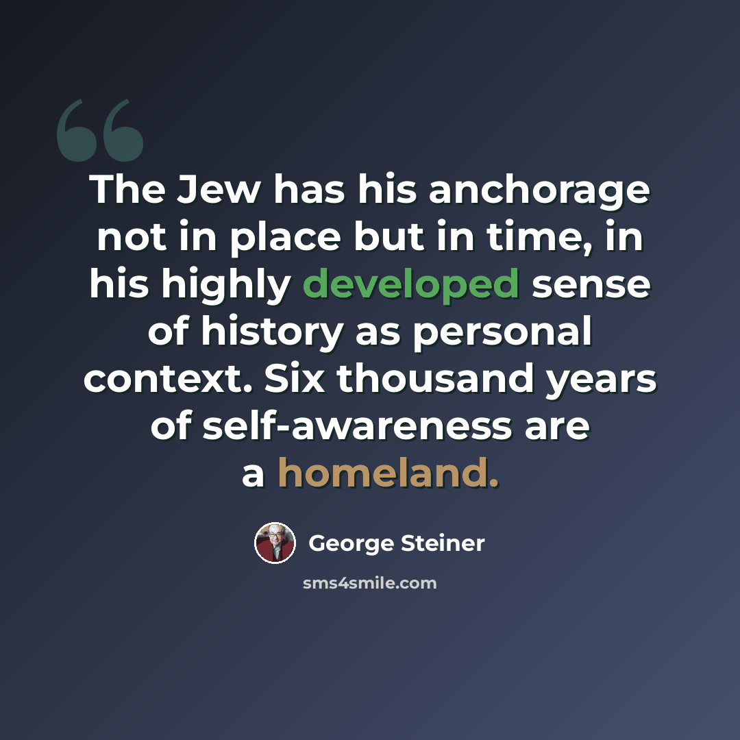 “The Jew has his anchorage not in place but in time, in his highly developed sense of history as personal context. Six thousand years of self-awareness are a homeland.” quote by George Steiner