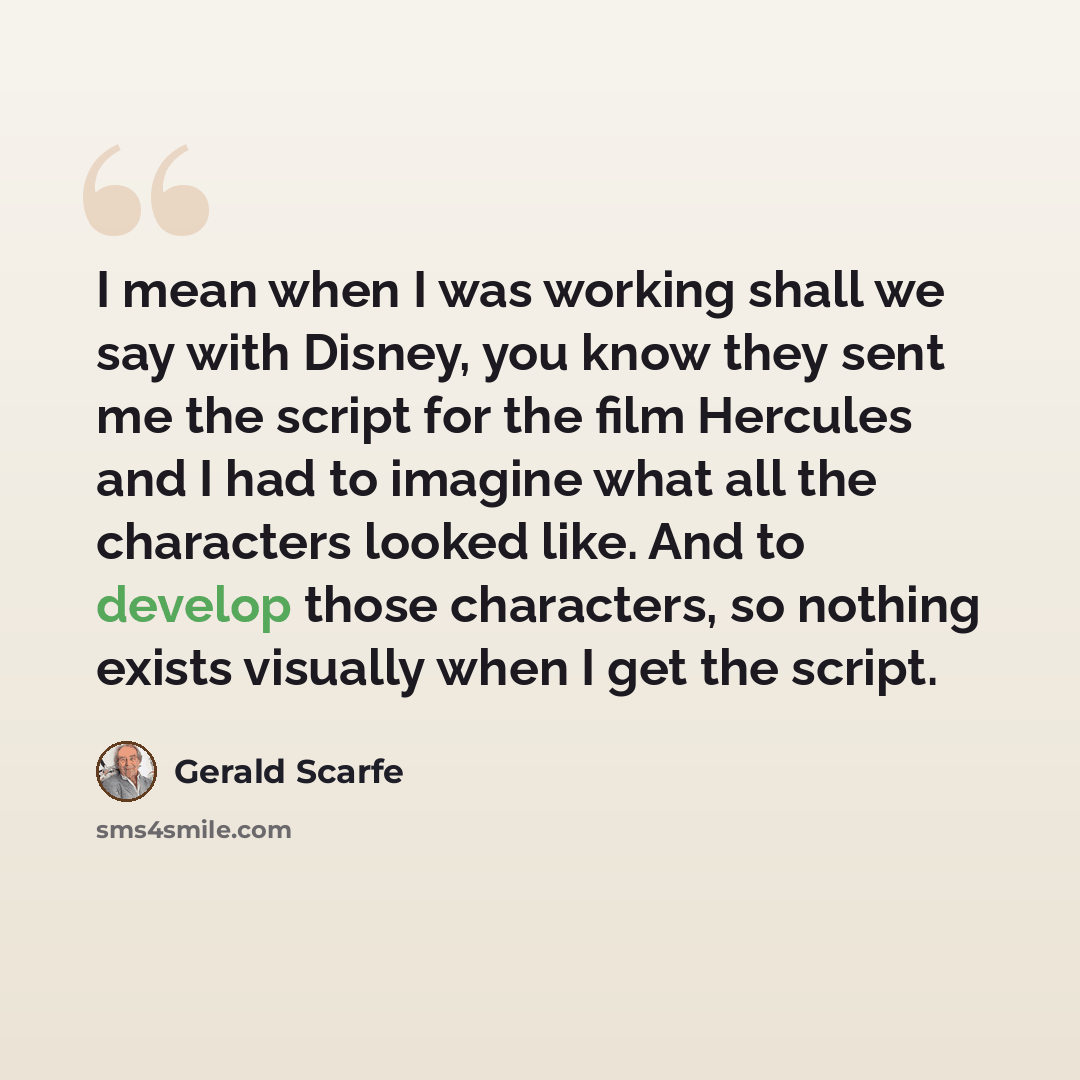 “I mean when I was working shall we say with Disney, you know they sent me the script for the film Hercules and I had to imagine what all the characters looked like. And to develop those characters, so nothing exists visually when I get the script.” quote by Gerald Scarfe