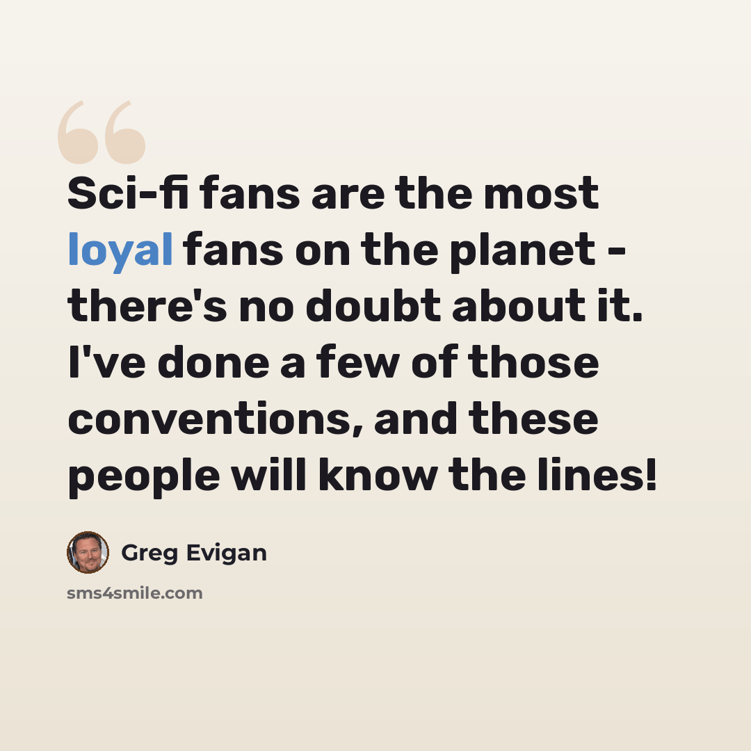 “Sci-fi fans are the most loyal fans on the planet - there's no doubt about it. I've done a few of those conventions, and these people will know the lines!” quote by Greg Evigan