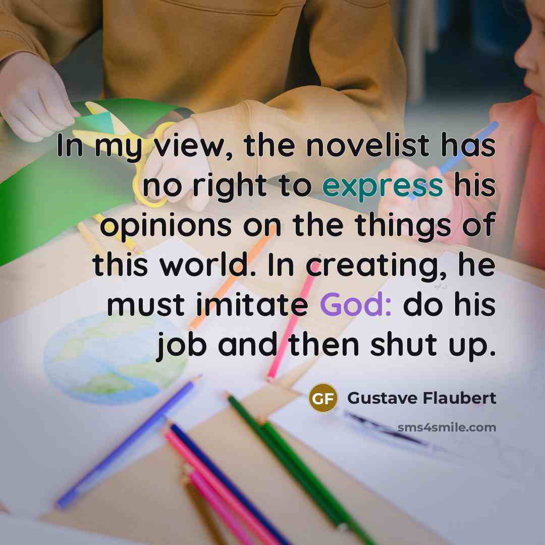“In my view, the novelist has no right to express his opinions on the things of this world. In creating, he must imitate God: do his job and then shut up.” quote by Gustave Flaubert