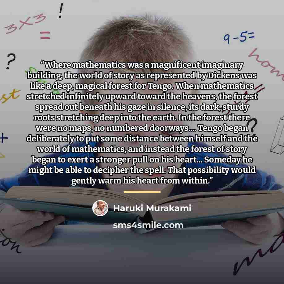 “Where mathematics was a magnificent imaginary building, the world of story as represented by Dickens was like a deep, magical forest for Tengo. When mathematics stretched infinitely upward toward the heavens, the forest spread out beneath his gaze in silence, its dark, sturdy roots stretching deep…” quote by Haruki Murakami