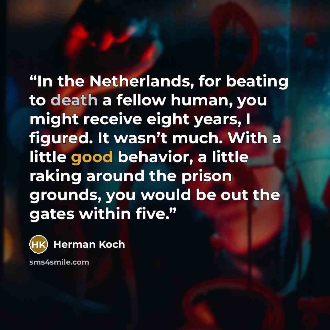 “In the Netherlands, for beating to death a fellow human, you might receive eight years, I figured. It wasn’t much. With a little good behavior, a little raking around the prison grounds, you would be out the gates within five.” quote by Herman Koch
