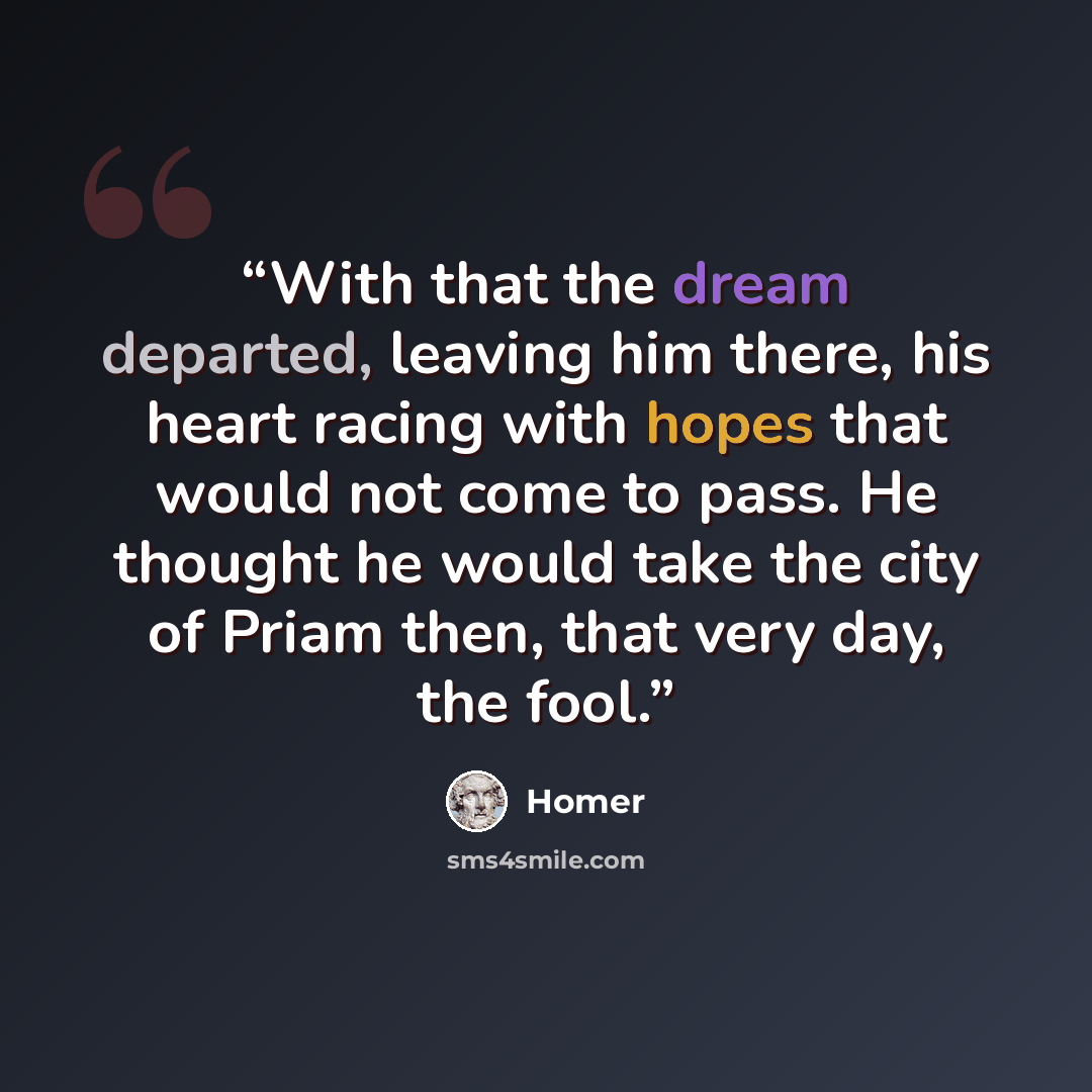 “With that the dream departed, leaving him there, his heart racing with hopes that would not come to pass. He thought he would take the city of Priam then, that very day, the fool.” quote by Homer