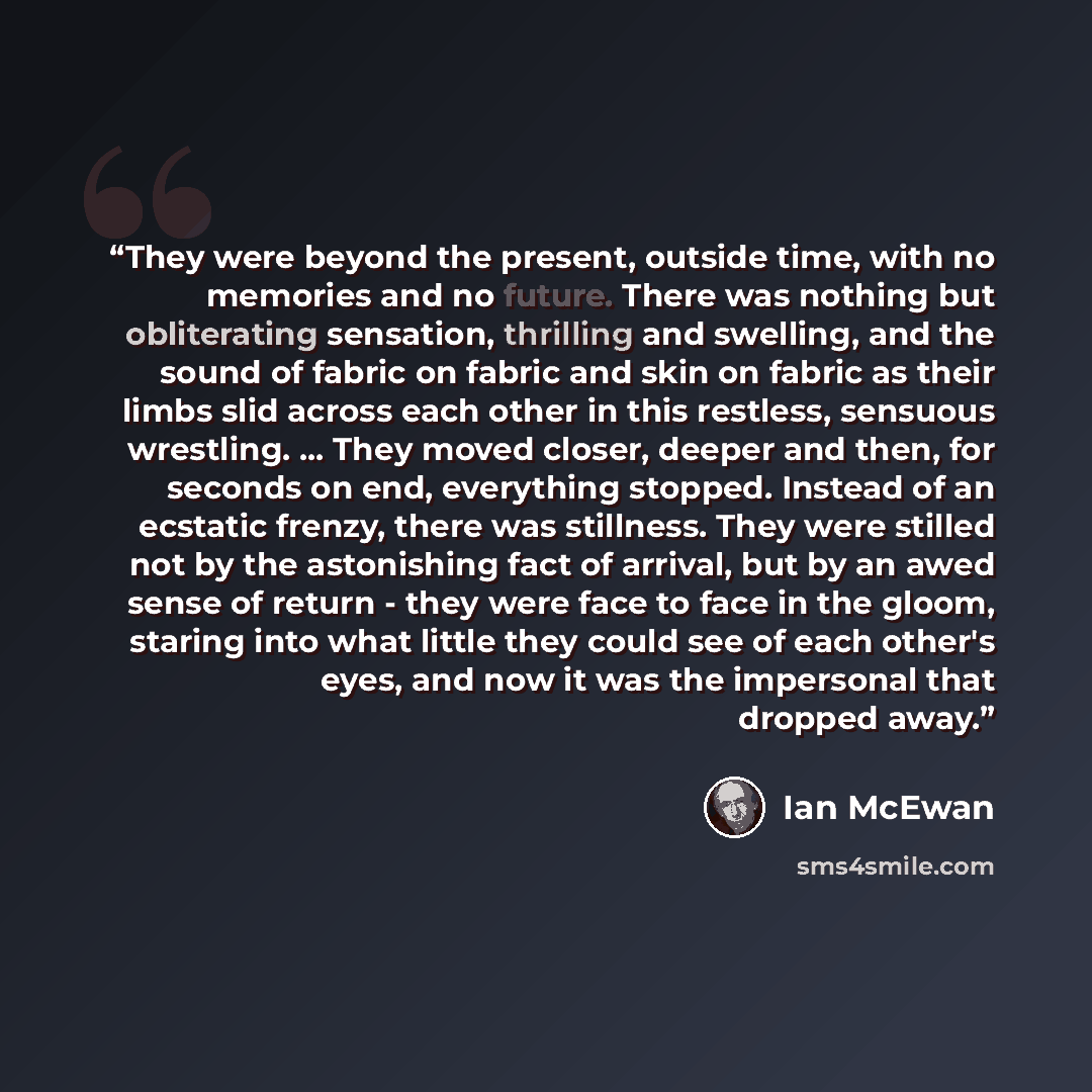 “They were beyond the present, outside time, with no memories and no future. There was nothing but obliterating sensation, thrilling and swelling, and the sound of fabric on fabric and skin on fabric as their limbs slid across each other in this restless, sensuous wrestling. ... They moved closer…” quote by Ian McEwan