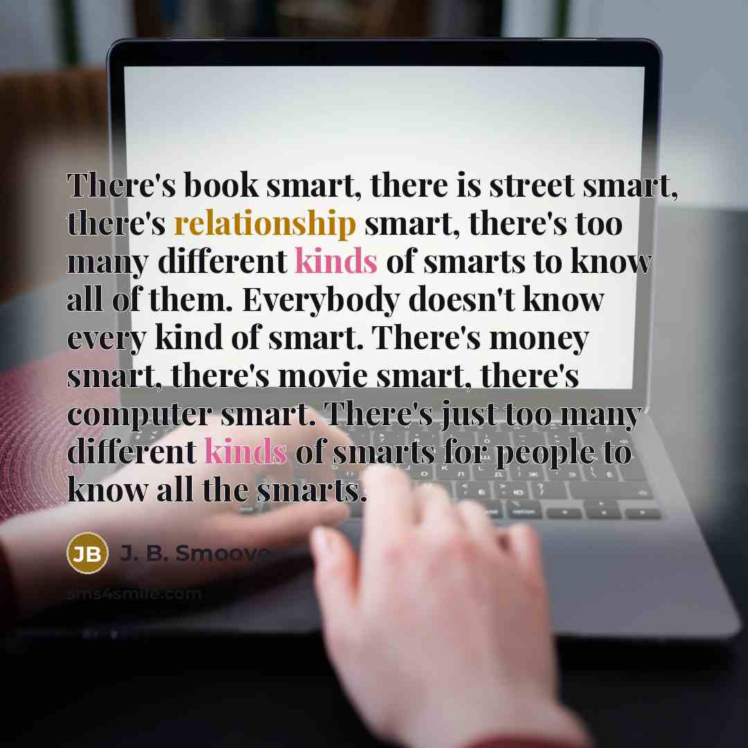 “There's book smart, there is street smart, there's relationship smart, there's too many different kinds of smarts to know all of them. Everybody doesn't know every kind of smart. There's money smart, there's movie smart, there's computer smart. There's just too many different kinds of smarts for…” quote by J. B. Smoove