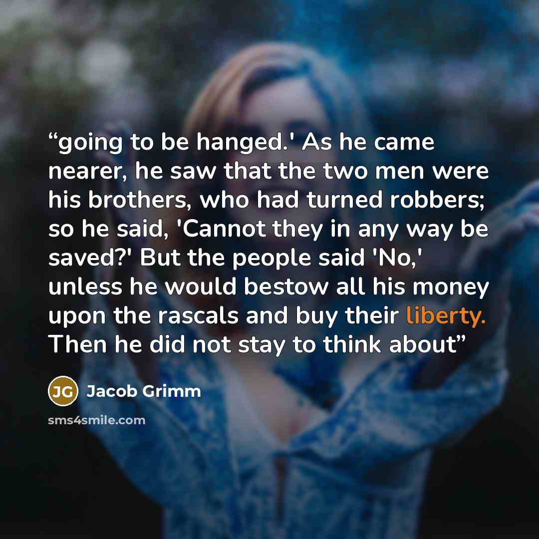 “going to be hanged.' As he came nearer, he saw that the two men were his brothers, who had turned robbers; so he said, 'Cannot they in any way be saved?' But the people said 'No,' unless he would bestow all his money upon the rascals and buy their liberty. Then he did not stay to think about” quote by Jacob Grimm