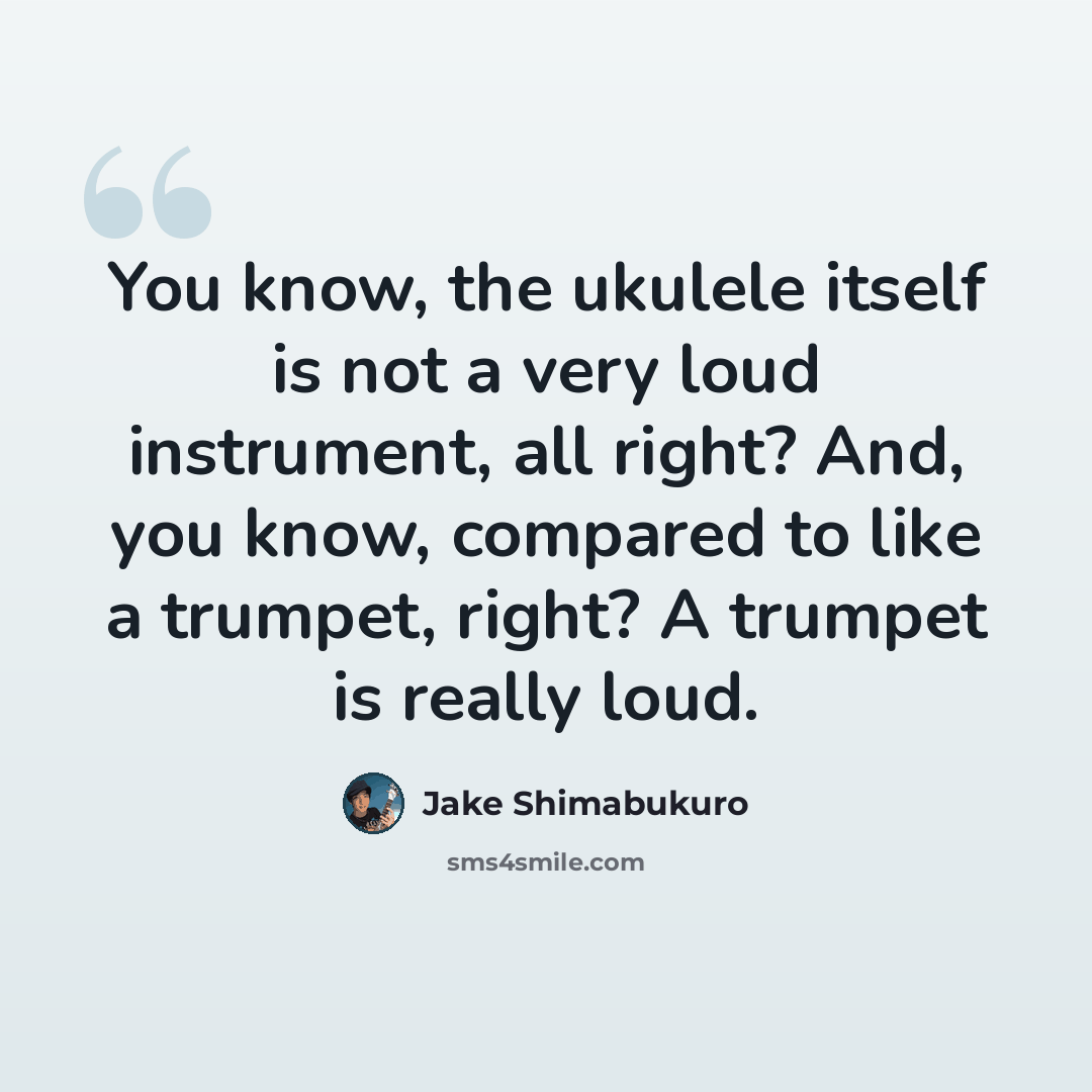 “You know, the ukulele itself is not a very loud instrument, all right? And, you know, compared to like a trumpet, right? A trumpet is really loud.” quote by Jake Shimabukuro