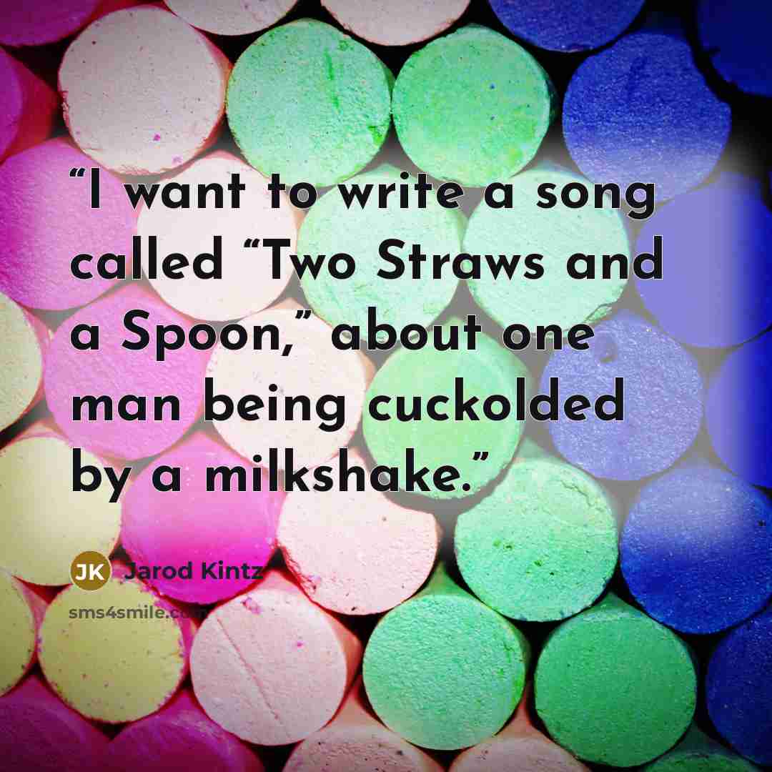 “I want to write a song called “Two Straws and a Spoon,” about one man being cuckolded by a milkshake.” quote by Jarod Kintz