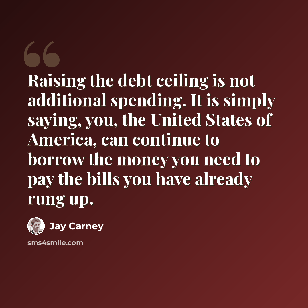“Raising the debt ceiling is not additional spending. It is simply saying, you, the United States of America, can continue to borrow the money you need to pay the bills you have already rung up.” quote by Jay Carney