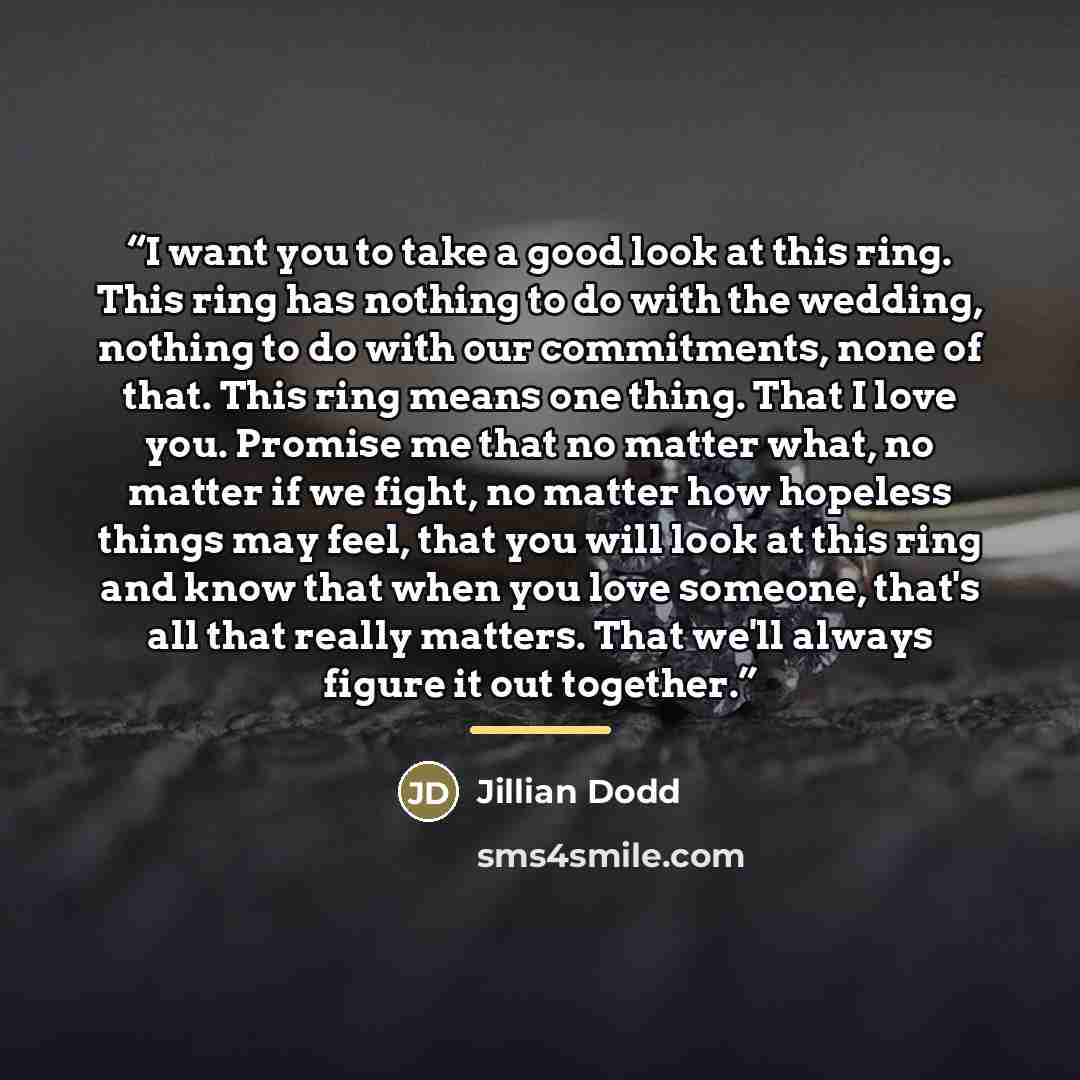“I want you to take a good look at this ring. This ring has nothing to do with the wedding, nothing to do with our commitments, none of that. This ring means one thing. That I love you. Promise me that no matter what, no matter if we fight, no matter how hopeless things may feel, that you will look…” quote by Jillian Dodd