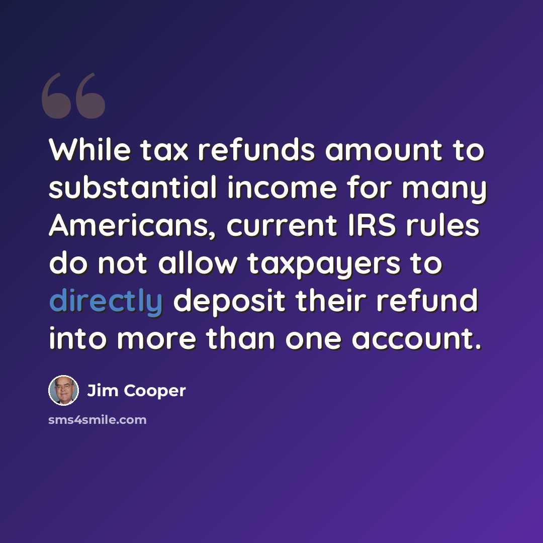 “While tax refunds amount to substantial income for many Americans, current IRS rules do not allow taxpayers to directly deposit their refund into more than one account.” quote by Jim Cooper