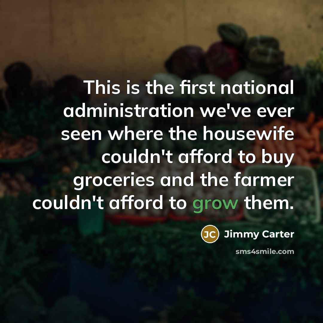 “This is the first national administration we've ever seen where the housewife couldn't afford to buy groceries and the farmer couldn't afford to grow them.” quote by Jimmy Carter