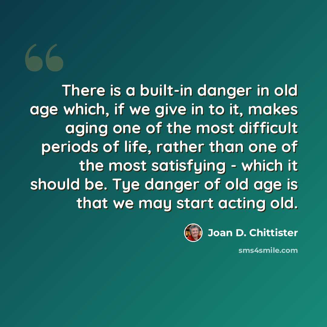 “There is a built-in danger in old age which, if we give in to it, makes aging one of the most difficult periods of life, rather than one of the most satisfying - which it should be. Tye danger of old age is that we may start acting old.” quote by Joan D. Chittister