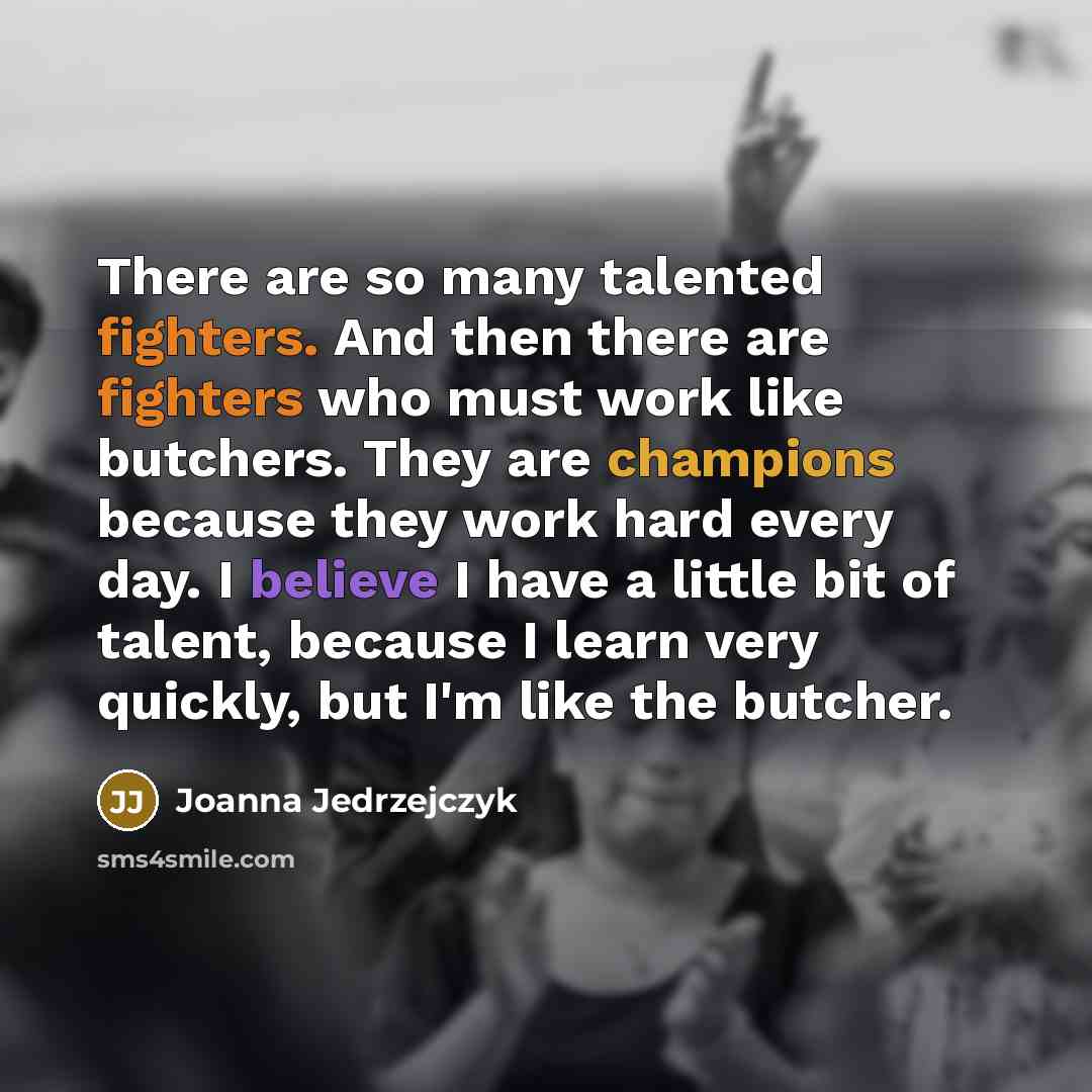 “There are so many talented fighters. And then there are fighters who must work like butchers. They are champions because they work hard every day. I believe I have a little bit of talent, because I learn very quickly, but I'm like the butcher.” quote by Joanna Jedrzejczyk