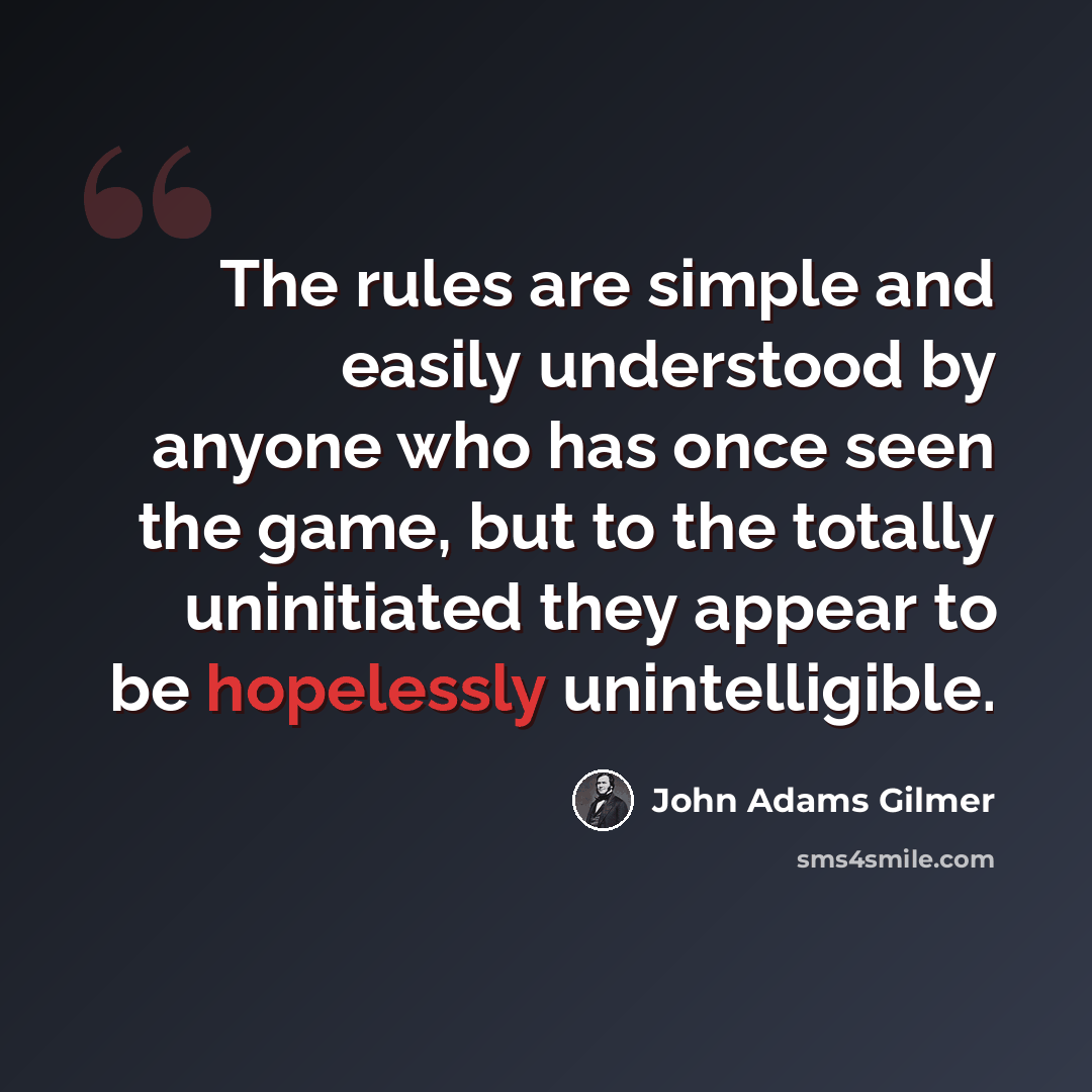 “The rules are simple and easily understood by anyone who has once seen the game, but to the totally uninitiated they appear to be hopelessly unintelligible.” quote by John Adams Gilmer