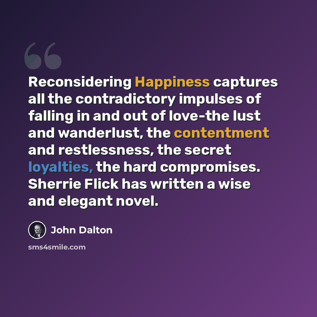 “Reconsidering Happiness captures all the contradictory impulses of falling in and out of love-the lust and wanderlust, the contentment and restlessness, the secret loyalties, the hard compromises. Sherrie Flick has written a wise and elegant novel.” quote by John Dalton