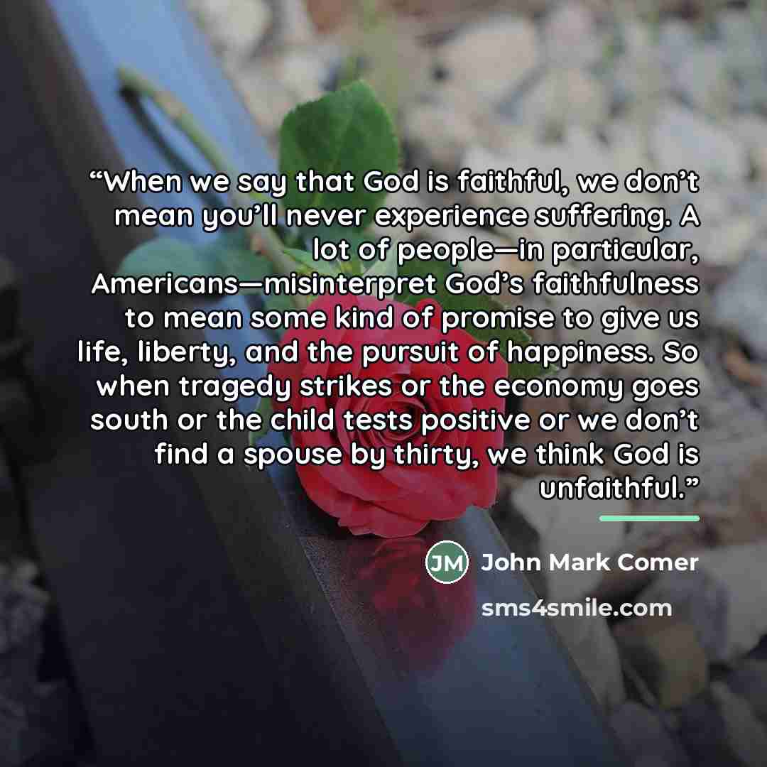 “When we say that God is faithful, we don’t mean you’ll never experience suffering. A lot of people—in particular, Americans—misinterpret God’s faithfulness to mean some kind of promise to give us life, liberty, and the pursuit of happiness. So when tragedy strikes or the economy goes south or the…” quote by John Mark Comer