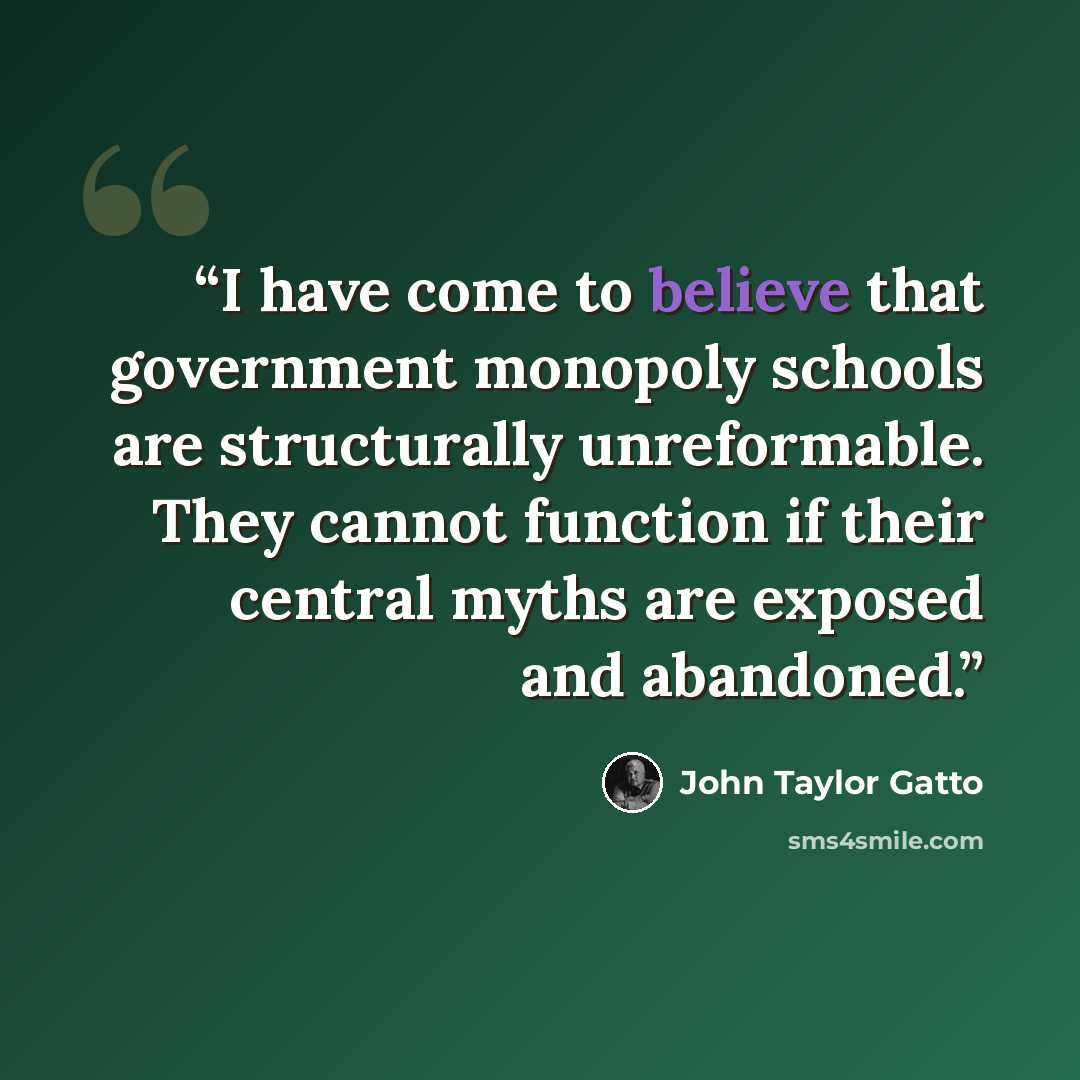 “I have come to believe that government monopoly schools are structurally unreformable. They cannot function if their central myths are exposed and abandoned.” quote by John Taylor Gatto