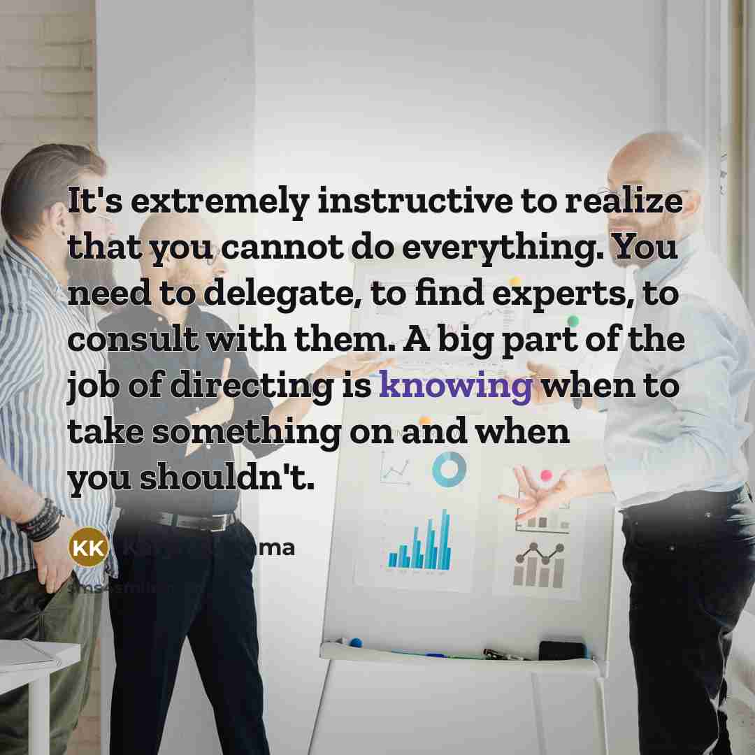 “It's extremely instructive to realize that you cannot do everything. You need to delegate, to find experts, to consult with them. A big part of the job of directing is knowing when to take something on and when you shouldn't.” quote by Karyn Kusama