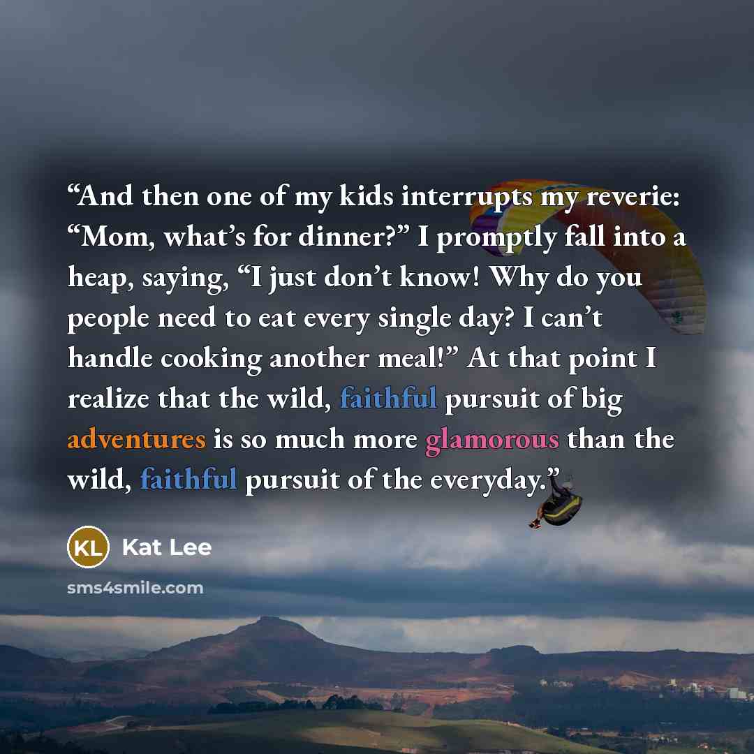 “And then one of my kids interrupts my reverie: “Mom, what’s for dinner?” I promptly fall into a heap, saying, “I just don’t know! Why do you people need to eat every single day? I can’t handle cooking another meal!” At that point I realize that the wild, faithful pursuit of big adventures is so…” quote by Kat Lee