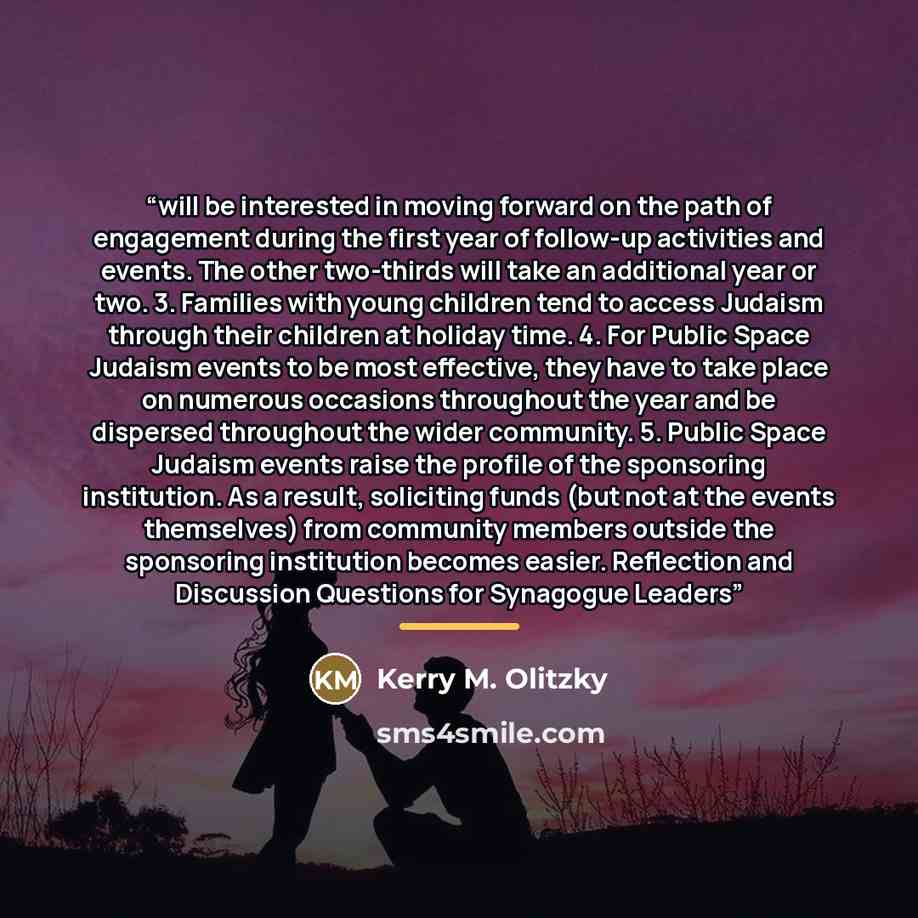“will be interested in moving forward on the path of engagement during the first year of follow-up activities and events. The other two-thirds will take an additional year or two. 3. Families with young children tend to access Judaism through their children at holiday time. 4. For Public Space…” quote by Kerry M. Olitzky