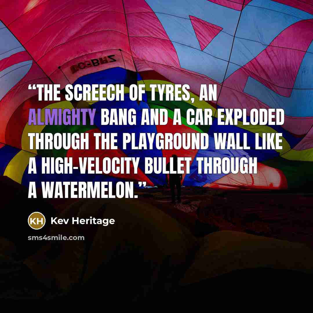 “The screech of tyres, an almighty bang and a car exploded through the playground wall like a high-velocity bullet through a watermelon.” quote by Kev Heritage