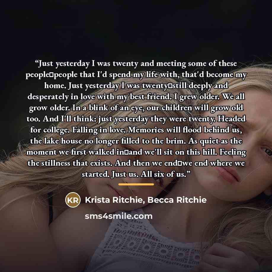 “Just yesterday I was twenty and meeting some of these people⏤people that I'd spend my life with, that'd become my home. Just yesterday I was twenty⏤still deeply and desperately in love with my best friend. I grew older. We all grow older. In a blink of an eye, our children will grow old too. And…” quote by Krista Ritchie, Becca Ritchie