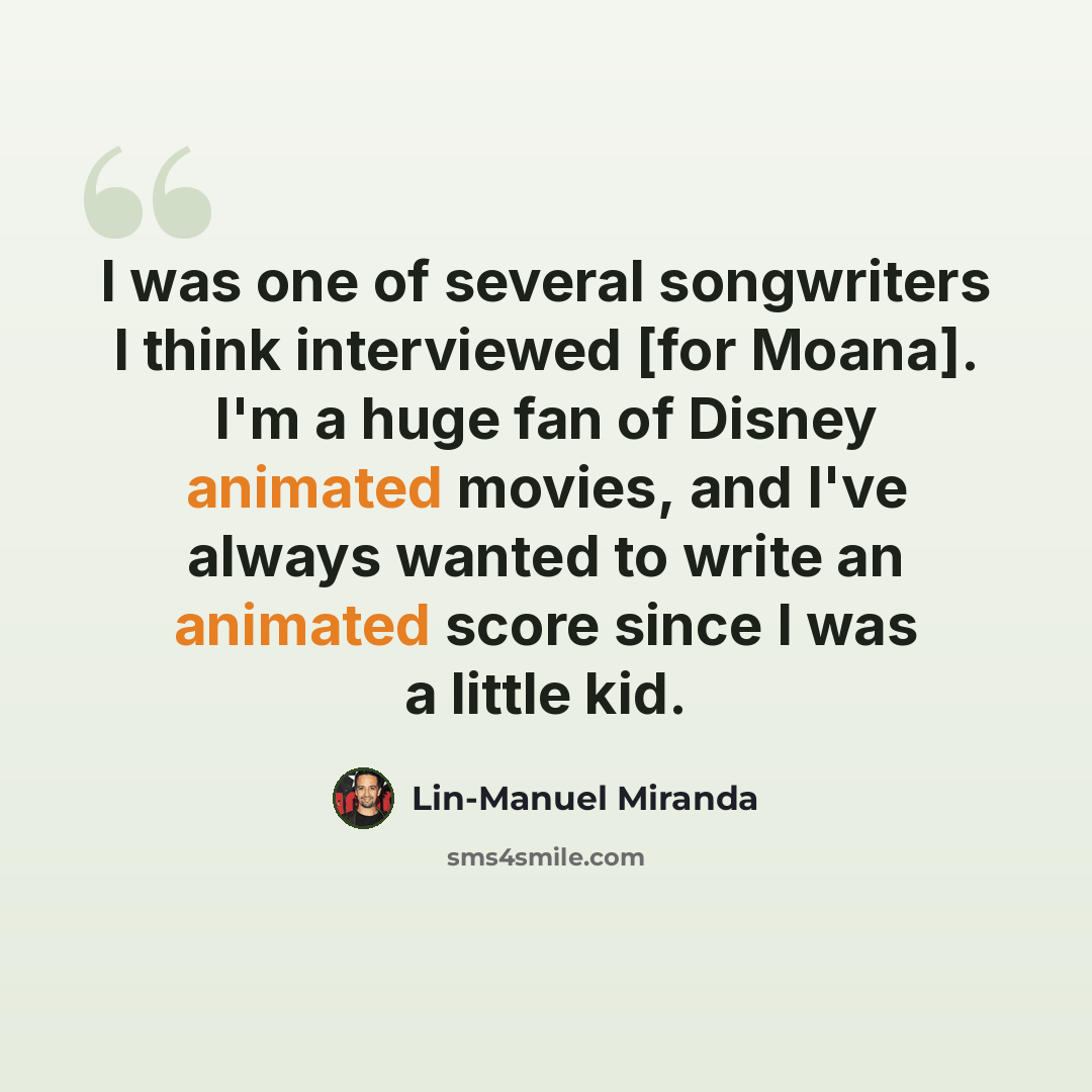 “I was one of several songwriters I think interviewed [for Moana]. I'm a huge fan of Disney animated movies, and I've always wanted to write an animated score since I was a little kid.” quote by Lin-Manuel Miranda