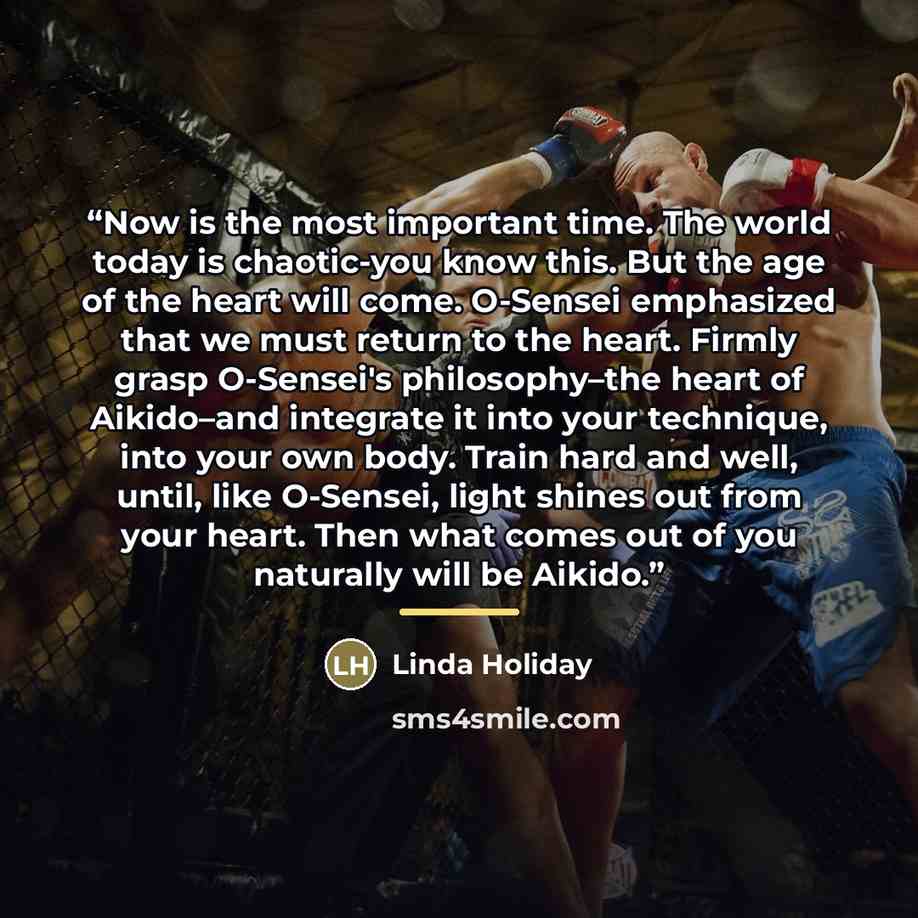 “Now is the most important time. The world today is chaotic-you know this. But the age of the heart will come. O-Sensei emphasized that we must return to the heart. Firmly grasp O-Sensei's philosophy–the heart of Aikido–and integrate it into your technique, into your own body. Train hard and well…” quote by Linda Holiday