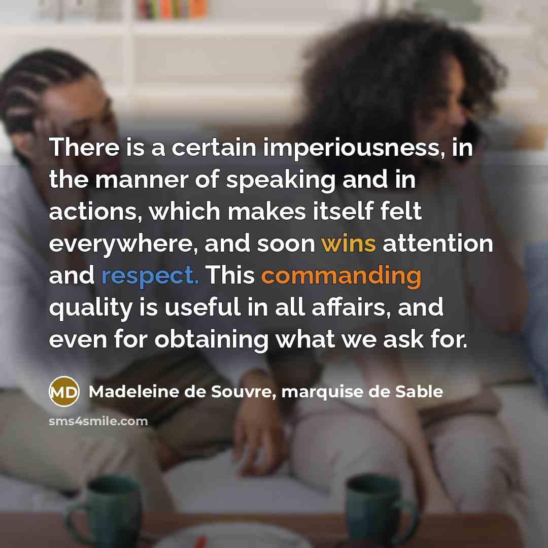“There is a certain imperiousness, in the manner of speaking and in actions, which makes itself felt everywhere, and soon wins attention and respect. This commanding quality is useful in all affairs, and even for obtaining what we ask for.” quote by Madeleine de Souvre, marquise de Sable