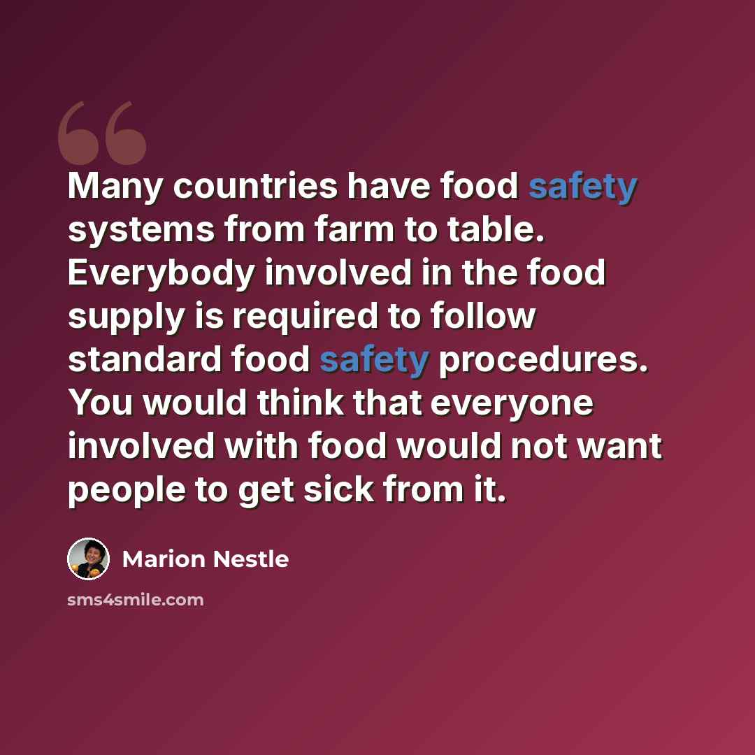 “Many countries have food safety systems from farm to table. Everybody involved in the food supply is required to follow standard food safety procedures. You would think that everyone involved with food would not want people to get sick from it.” quote by Marion Nestle