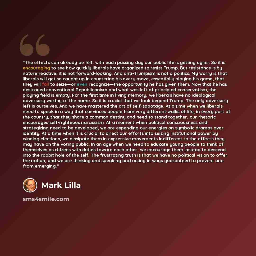 “The effects can already be felt: with each passing day our public life is getting uglier. So it is encouraging to see how quickly liberals have organized to resist Trump. But resistance is by nature reactive; it is not forward-looking. And anti-Trumpism is not a politics. My worry is that liberals…” quote by Mark Lilla