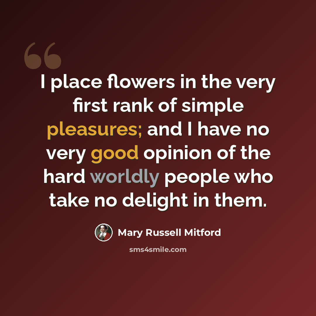 “I place flowers in the very first rank of simple pleasures; and I have no very good opinion of the hard worldly people who take no delight in them.” quote by Mary Russell Mitford
