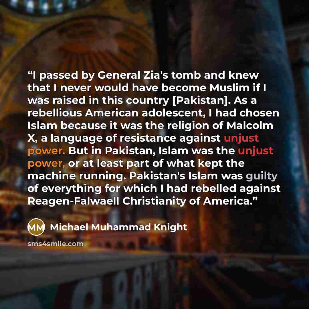 “I passed by General Zia's tomb and knew that I never would have become Muslim if I was raised in this country [Pakistan]. As a rebellious American adolescent, I had chosen Islam because it was the religion of Malcolm X, a language of resistance against unjust power. But in Pakistan, Islam was the…” quote by Michael Muhammad Knight