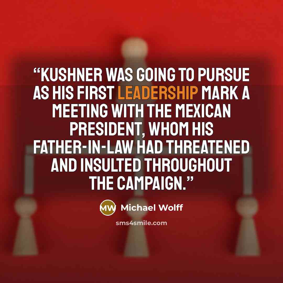 “Kushner was going to pursue as his first leadership mark a meeting with the Mexican president, whom his father-in-law had threatened and insulted throughout the campaign.” quote by Michael Wolff