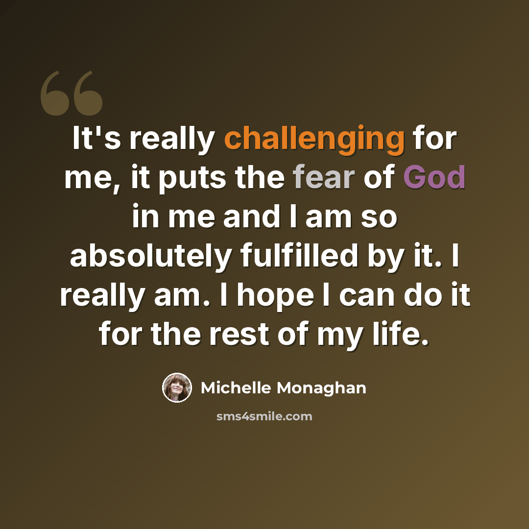 “It's really challenging for me, it puts the fear of God in me and I am so absolutely fulfilled by it. I really am. I hope I can do it for the rest of my life.” quote by Michelle Monaghan