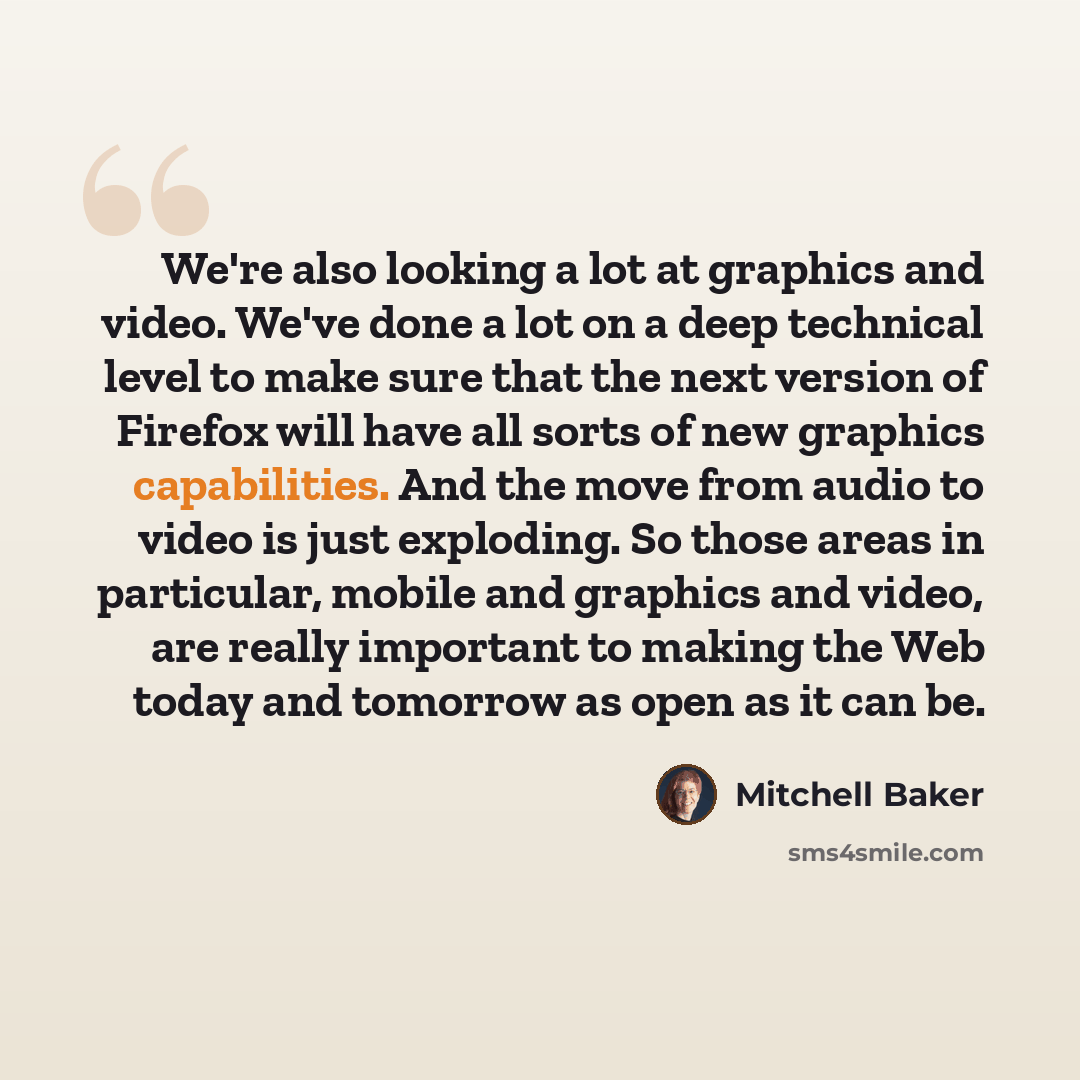 “We're also looking a lot at graphics and video. We've done a lot on a deep technical level to make sure that the next version of Firefox will have all sorts of new graphics capabilities. And the move from audio to video is just exploding. So those areas in particular, mobile and graphics and…” quote by Mitchell Baker