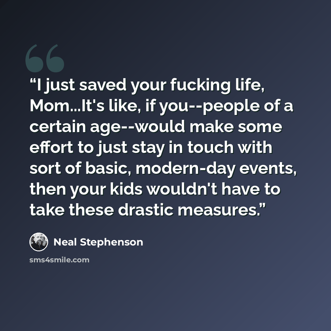 “I just saved your fucking life, Mom...It's like, if you--people of a certain age--would make some effort to just stay in touch with sort of basic, modern-day events, then your kids wouldn't have to take these drastic measures.” quote by Neal Stephenson