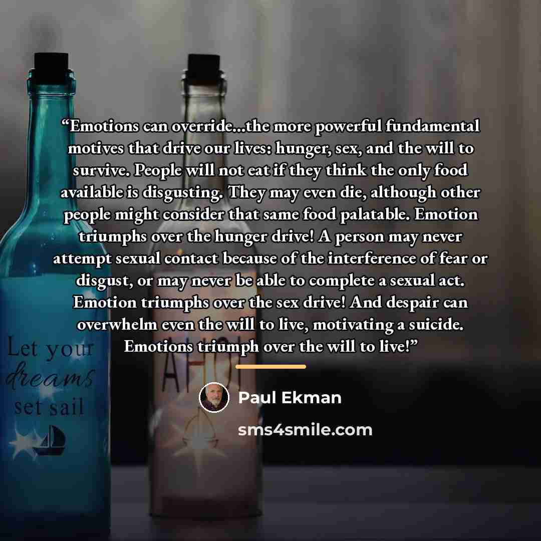 “Emotions can override…the more powerful fundamental motives that drive our lives: hunger, sex, and the will to survive. People will not eat if they think the only food available is disgusting. They may even die, although other people might consider that same food palatable. Emotion triumphs over…” quote by Paul Ekman