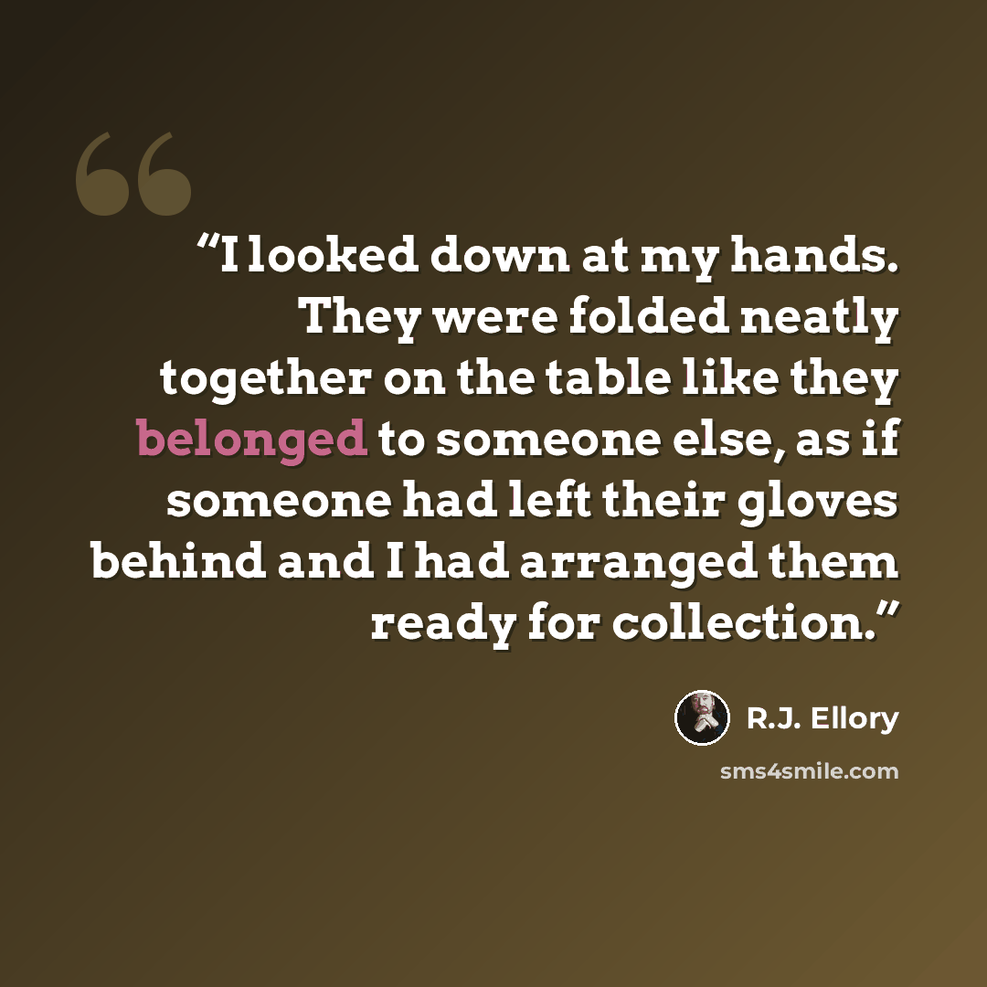 “I looked down at my hands. They were folded neatly together on the table like they belonged to someone else, as if someone had left their gloves behind and I had arranged them ready for collection.” quote by R.J. Ellory