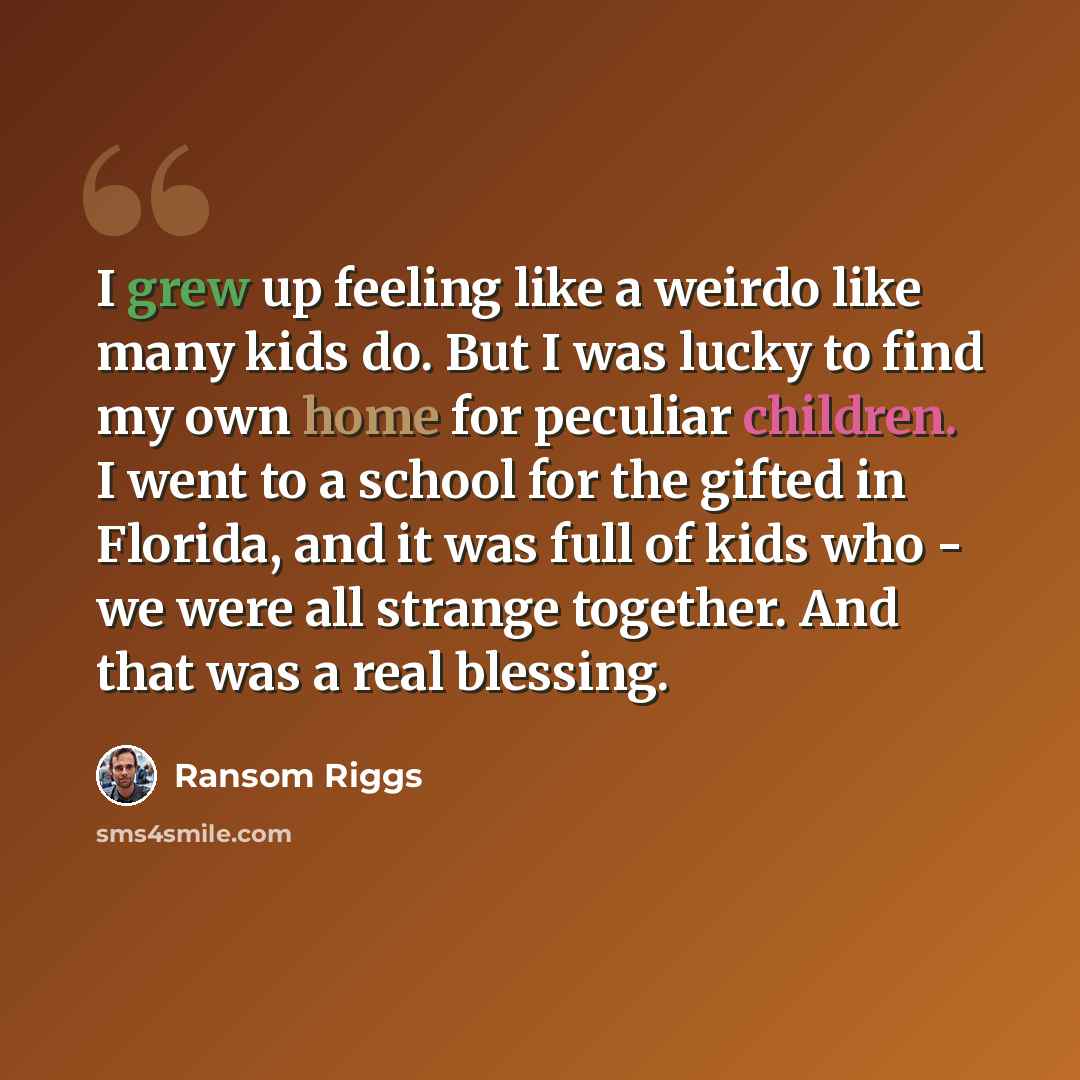 “I grew up feeling like a weirdo like many kids do. But I was lucky to find my own home for peculiar children. I went to a school for the gifted in Florida, and it was full of kids who - we were all strange together. And that was a real blessing.” quote by Ransom Riggs