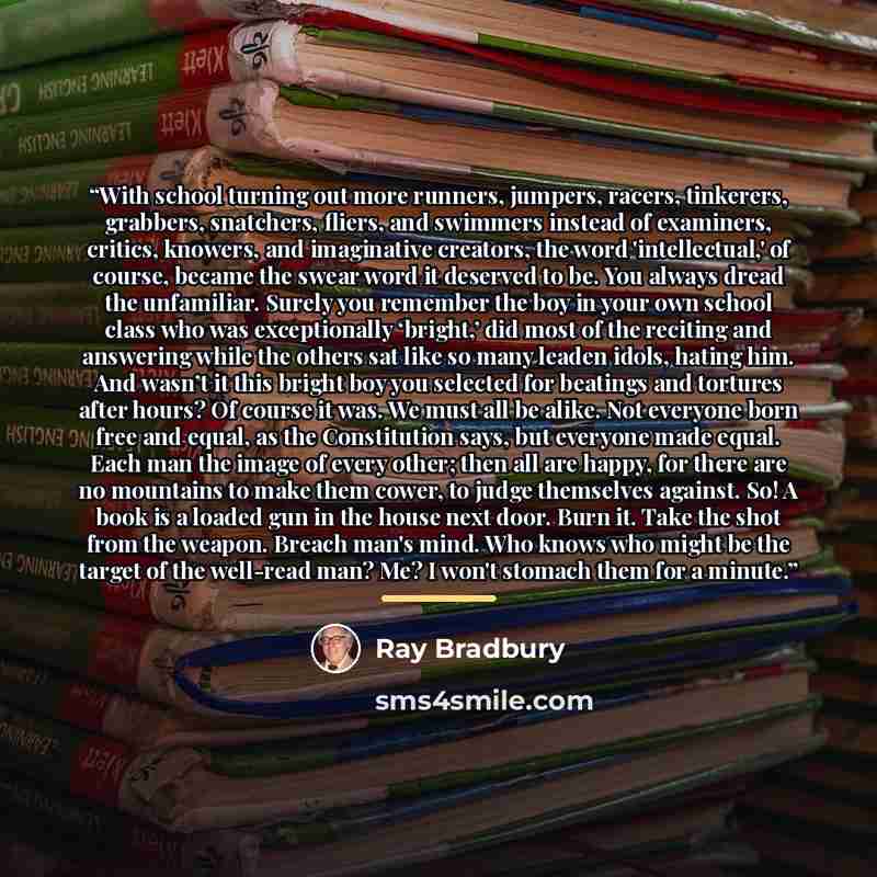 “With school turning out more runners, jumpers, racers, tinkerers, grabbers, snatchers, fliers, and swimmers instead of examiners, critics, knowers, and imaginative creators, the word 'intellectual,' of course, became the swear word it deserved to be. You always dread the unfamiliar. Surely you…” quote by Ray Bradbury