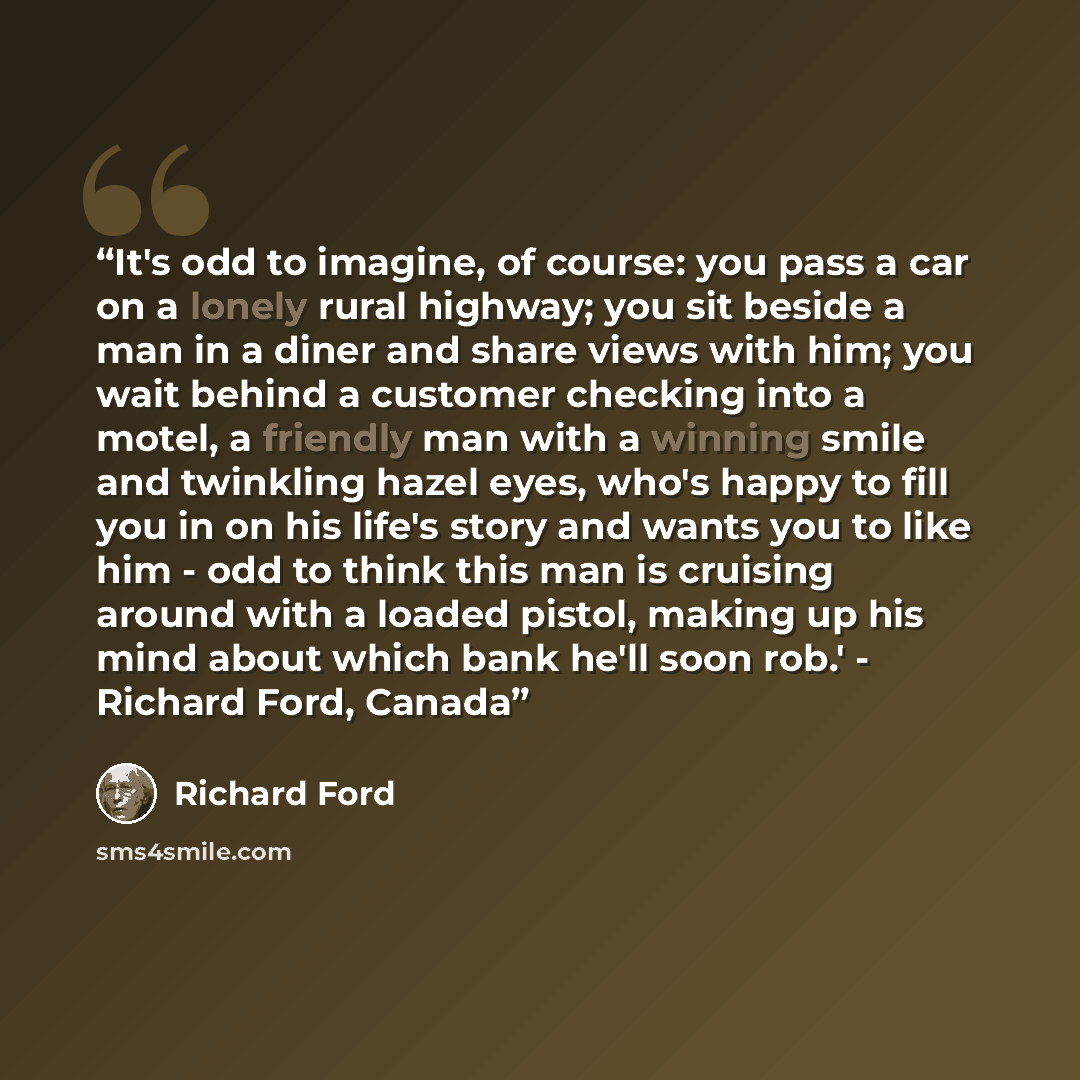 “It's odd to imagine, of course: you pass a car on a lonely rural highway; you sit beside a man in a diner and share views with him; you wait behind a customer checking into a motel, a friendly man with a winning smile and twinkling hazel eyes, who's happy to fill you in on his life's story and…” quote by Richard Ford