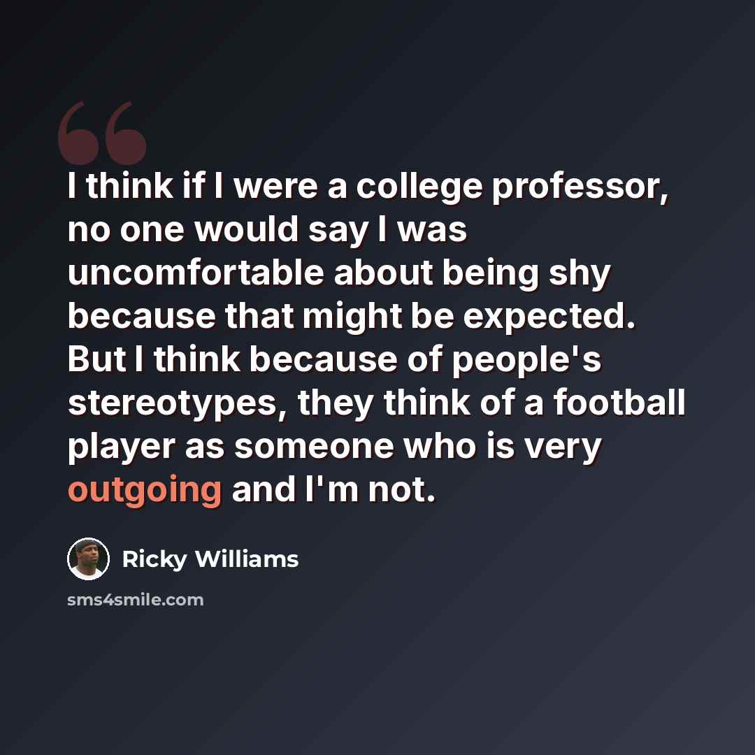 “I think if I were a college professor, no one would say I was uncomfortable about being shy because that might be expected. But I think because of people's stereotypes, they think of a football player as someone who is very outgoing and I'm not.” quote by Ricky Williams