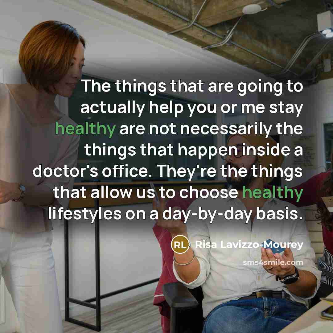 “The things that are going to actually help you or me stay healthy are not necessarily the things that happen inside a doctor's office. They're the things that allow us to choose healthy lifestyles on a day-by-day basis.” quote by Risa Lavizzo-Mourey