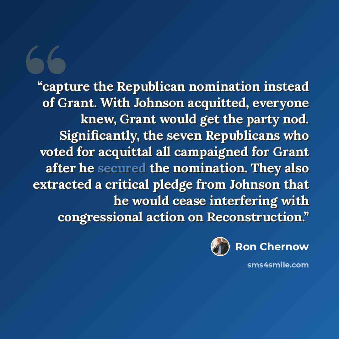 “capture the Republican nomination instead of Grant. With Johnson acquitted, everyone knew, Grant would get the party nod. Significantly, the seven Republicans who voted for acquittal all campaigned for Grant after he secured the nomination. They also extracted a critical pledge from Johnson that…” quote by Ron Chernow